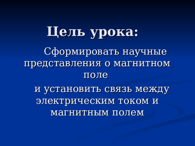 Цель урока:  Сформировать научные представления о магнитном поле  и установить связь между электрическим током и магнитным полем 