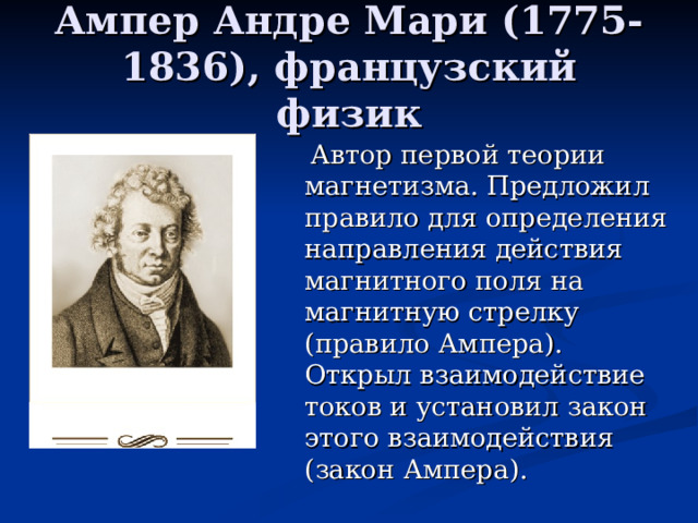 Ампер Андре Мари (1775-1836), французский физик  Автор первой теории магнетизма. Предложил правило для определения направления действия магнитного поля на магнитную стрелку (правило Ампера). Открыл взаимодействие токов и установил закон этого взаимодействия (закон Ампера).  