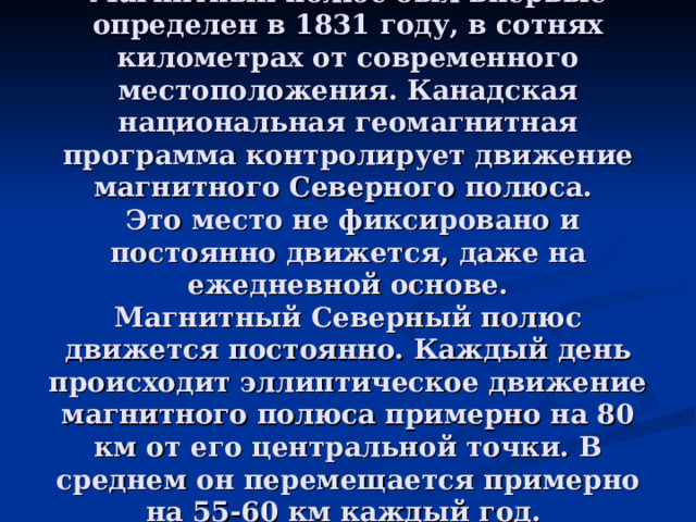 Магнитный полюс был впервые определен в 1831 году, в сотнях километрах от современного местоположения. Канадская национальная геомагнитная программа контролирует движение магнитного Северного полюса.  Это место не фиксировано и постоянно движется, даже на ежедневной основе.  Магнитный Северный полюс движется постоянно. Каждый день происходит эллиптическое движение магнитного полюса примерно на 80 км от его центральной точки. В среднем он перемещается примерно на 55-60 км каждый год. 