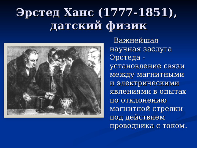 Эрстед Ханс (1777-1851),  датский физик   Важнейшая научная заслуга Эрстеда - установление связи между магнитными  и электрическими явлениями в опытах по отклонению магнитной стрелки под действием проводника с током.  