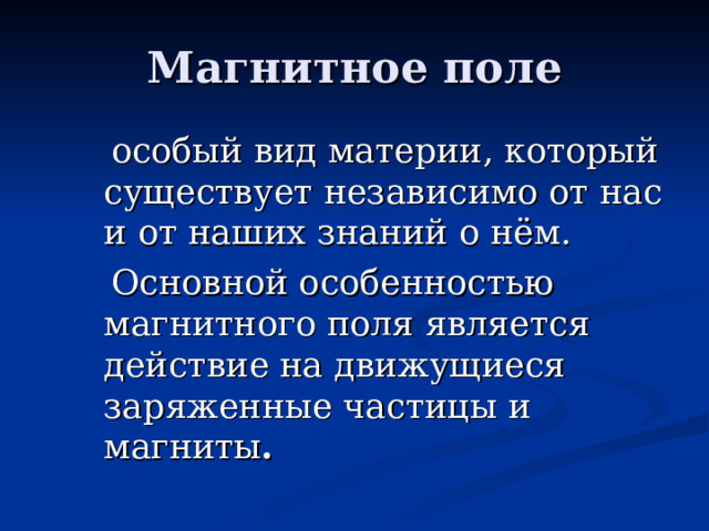 Магнитное поле  особый вид материи, который существует независимо от нас и от наших знаний о нём.  Основной особенностью магнитного поля является действие на движущиеся заряженные частицы и магниты .  