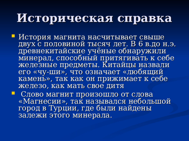 Историческая справка История магнита насчитывает свыше двух с половиной тысяч лет. В 6 в.до н.э. древнекитайские учёные обнаружили минерал, способный притягивать к себе железные предметы. Китайцы назвали его «чу-ши», что означает «любящий камень», так как он прижимает к себе железо, как мать свое дитя  Слово магнит произошло от слова  «Магнесии», так назывался небольшой город в Турции, где были найдены залежи этого минерала. 