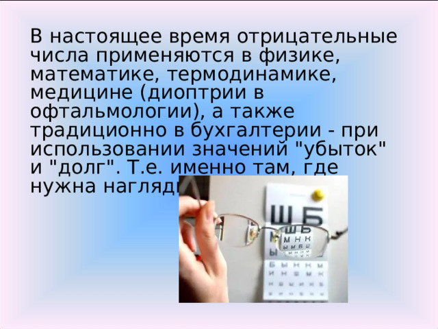 В настоящее время отрицательные числа применяются в физике, математике, термодинамике, медицине (диоптрии в офтальмологии), а также традиционно в бухгалтерии - при использовании значений 