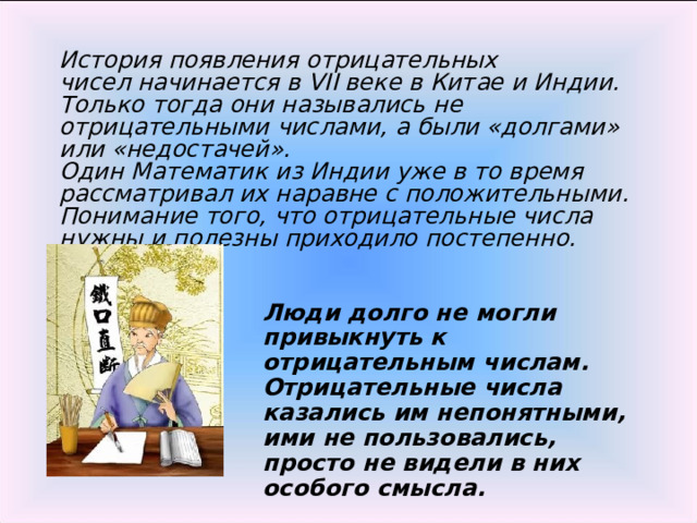 История появления отрицательных чисел начинается в VII веке в Китае и Индии. Только тогда они назывались не отрицательными числами, а были «долгами» или «недостачей». Один Математик из Индии уже в то время рассматривал их наравне с положительными. Понимание того, что отрицательные числа нужны и полезны приходило постепенно. Люди долго не могли привыкнуть к отрицательным числам. Отрицательные числа казались им непонятными, ими не пользовались, просто не видели в них особого смысла. 