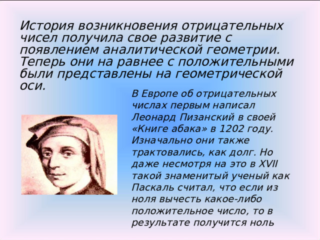 История возникновения отрицательных чисел получила свое развитие с появлением аналитической геометрии. Теперь они на равнее с положительными были представлены на геометрической оси. В Европе об отрицательных числах первым написал Леонард Пизанский в своей «Книге абака» в 1202 году. Изначально они также трактовались, как долг. Но даже несмотря на это в XVII такой знаменитый ученый как Паскаль считал, что если из ноля вычесть какое-либо положительное число, то в результате получится ноль 