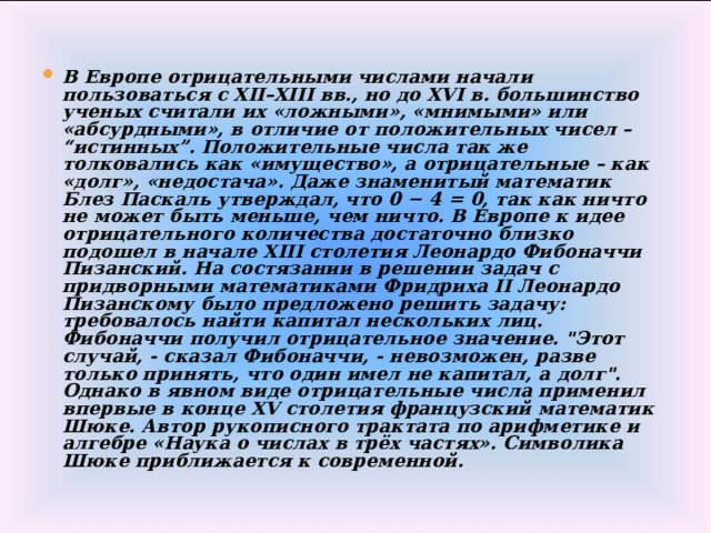 В Европе отрицательными числами начали пользоваться с XII–XIII вв., но до XVI в. большинство ученых считали их «ложными», «мнимыми» или «абсурдными», в отличие от положительных чисел – “истинных”. Положительные числа так же толковались как «имущество», а отрицательные – как «долг», «недостача». Даже знаменитый математик Блез Паскаль утверждал, что 0 − 4 = 0, так как ничто не может быть меньше, чем ничто. В Европе к идее отрицательного количества достаточно близко подошел в начале XIII столетия Леонардо Фибоначчи Пизанский. На состязании в решении задач с придворными математиками Фридриха II Леонардо Пизанскому было предложено решить задачу: требовалось найти капитал нескольких лиц. Фибоначчи получил отрицательное значение. 