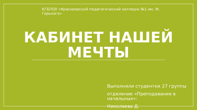 КГБПОУ «Красноярский педагогический колледж №1 им. М. Горького» Кабинет нашей мечты Выполнили студентки 27 группы отделение «Преподавание в начальных»: Николаева Д. 