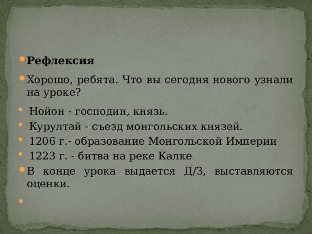 Рефлексия Хорошо, ребята. Что вы сегодня нового узнали на уроке? Нойон - господин, князь. Курултай - съезд монгольских князей. 1206 г.- образование Монгольской Империи 1223 г. - битва на реке Калке В конце урока выдается Д/З, выставляются оценки.   