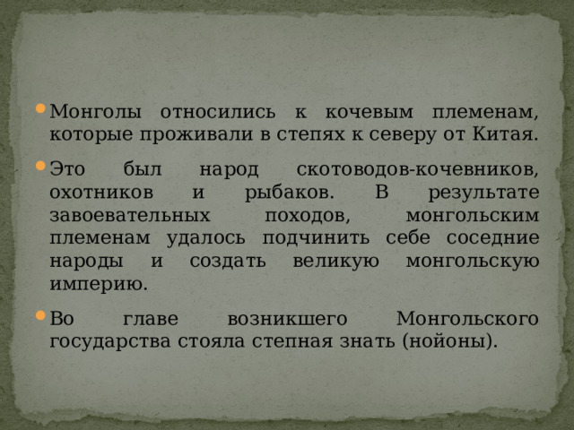 Монголы относились к кочевым племенам, которые проживали в степях к северу от Китая. Это был народ скотоводов-кочевников, охотников и рыбаков. В результате завоевательных походов, монгольским племенам удалось подчинить себе соседние народы и создать великую монгольскую империю. Во главе возникшего Монгольского государства стояла степная знать (нойоны).  