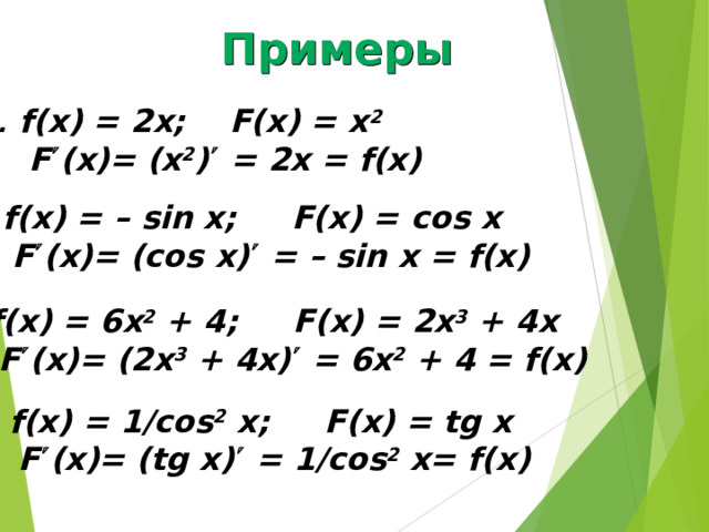 Примеры f(x) = 2x; F(x) = x 2    F  (x)= (x 2 )  = 2x = f(x) f(x) = – sin x; F(x) = с os x   F  (x)= (cos x)  = – sin x = f(x) f(x) = 6x 2 + 4; F(x) = 2x 3 + 4x   F  (x)= (2x 3 + 4x)  = 6x 2 + 4 = f(x) f(x) = 1/cos 2 x; F(x) = tg x   F  (x)= (tg x)  = 1/cos 2 x= f(x) 