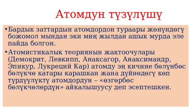  Атомдун түзүлүшү Бардык заттардын атомдордон тураары жөнүндөгү божомол мындан эки миң жылдан ашык мурда эле пайда болгон. Атомистикалык теориянын жактоочулары (Демокрит, Левкипп, Анаксагор, Анаксимандр, Эпикур, Лукреций Кар) атомду эң кичине бөлүнбөс бөлүкчө катары карашкан жана дүйнөдөгү көп түрдүүлүктү атомдордун – «өзгөрбөс бөлүкчөлөрдүн» айкалышуусу деп эсептешкен. 