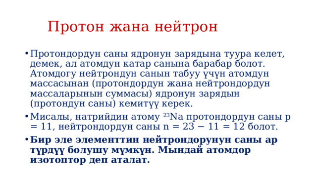  Протон жана нейтрон Протондордун саны ядронун зарядына туура келет, демек, ал атомдун катар санына барабар болот. Атомдогу нейтрондун санын табуу үчүн атомдун массасынан (протондордун жана нейтрондордун массаларынын суммасы) ядронун зарядын (протондун саны) кемитүү керек. Мисалы, натрийдин атому  23 Na протондордун саны p = 11, нейтрондордун саны n = 23 − 11 = 12 болот. Бир эле элементтин нейтрондорунун саны ар түрдүү болушу мүмкүн. Мындай атомдор изотоптор деп аталат. 