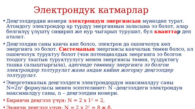  Электрондук катмарлар Деңгээлдердин номери  электрондун энергиясын  мүнөздөп турат. Атомдогу электрондор ар түрдүү энергиянын запасына ээ болот, алар белгилүү үлүштү сиңирип же нур чыгарып турушат, бул  квантта р  деп аталат. Деңгээлдин саны канча кɵп болсо, электрон да ошончолук көп энергияга ээ болот.  Системанын  энергиясы канчалык төмөн болсо, ал ошончолук туруктуу болот (чон потенциалдык энергияга ээ болгон тоодогу таштын туруктуулугу менен энергиясы төмөн, түздүктөгү ташка салыштыргыла),  адегенде төмөнкү энергияга ээ болгон электрондор толтурулат жана андан кийин жогорку деңгээлдер толтурулат. Энергетикалык деңгээлдеги электрондордун максималдуу саны N=2n 2  формуласы менен эсептелинет: N –деңгээлдеги электрондун максималдуу саны, n – деңгээлдин номери. Биринчи деңгээл үчүн: N = 2 x 1 2  = 2, Экинчи деңгээл үчүн: N = 2 x 2 2  = 8 ж.б. Негизги (А) подгруппанын элементтеринин сырткы катмарындагы электрондордун саны группанын номерине туура келет.  