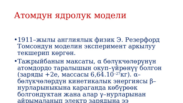 Атомдун ядролук модели 1911–жылы англиялык физик Э. Резерфорд Томсондун моделин эксперимент аркылуу текшерип көргөн. Тажрыйбанын максаты, α бөлүкчөлөрүнүн атомдордо таралышын окуп–үйрөнүү болгон (заряды +2е, массасы 6,64.10 –27 кг). α–бөлүкчөлөрдүн кинетикалык энергиясы β–нурларыныкына караганда көбүрөөк болгондуктан жана алар γ–нурларынан айрымаланып электр зарядына ээ болгондуктан тандалып алынган. 