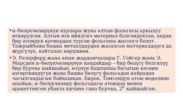 α–бөлүкчөлөрүнүн нурлары жука алтын фольгасы аркылуу өткөрүлгөн. Алтын өтө ийилгич материал болгондуктан, андан бир атомдук катмардан турган фольганы жасоого болот. Тажрыйбаны башка металлдардан жасалган материалдарга да жүргүзүп, кайталап көрүшкөн. Э. Резерфорд жана анын жардамчылары Г. Гейгер жана Э. Марсден α–бөлүкчөлөрүнүн кандайдыр – бир бөлүгү белгилүү бир бурчка кыйшайып, өзүнүн баштапкы багытын кескин өзгөрткөндүгүн жана башка бөлүгү фольгадан кайрадан чагылгандыгын байкашкан. Бирок, Томсондун атом моделине ылайык, α–бөлүкчөлөрү фольгадагы атомдор менен аракеттенген убакта кичине гана бурчка, 2° кыйшайган. 
