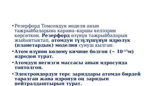 Резерфорд Томсондун модели анын тажрыйбаларына карама–каршы келээрин көрсөткөн.  Резерфорд  өзүнүн тажрыйбаларын жыйынтыктап,  атомдун түзүлүшүнүн ядролук (планетардык) моделин  сунуш кылган: Атом өзүнөн көлөмү кичине болгон (~ 10 –15 м) ядродон турат. Атомдун негизги массасы анын ядросунда топтолгон. Электрондордун терс заряддары атомдо бирдей таралган жана ядронун оң зарядын нейтралдаштырып турат. 