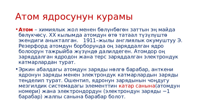 Атом ядросунун курамы Атом   – химиялык жол менен бөлүнбөгөн заттын эң майда бөлүкчөсү. XX кылымда атомдун өтө татаал түзүлүштө экендиги аныкталган. 1911–жылы англиялык окумуштуу Э. Резерфорд атомдун борборунда оң заряддалган ядро болоорун тажрыйба жүзүндө далилдеген. Атомдор оң заряддалган ядродон жана терс заряддалган электрондук катмарлардан турат. Эркин абалдагы атомдун заряды нөлгө барабар, анткени ядронун заряды менен электрондук катмарлардын заряды теңделип турат. Ошентип, ядронун зарядынын чоңдугу мезгилдик системадагы элементтин катар санына (атомдун номери) жана электрондордун (электрондун заряды −1 барабар) жалпы санына барабар болот. 