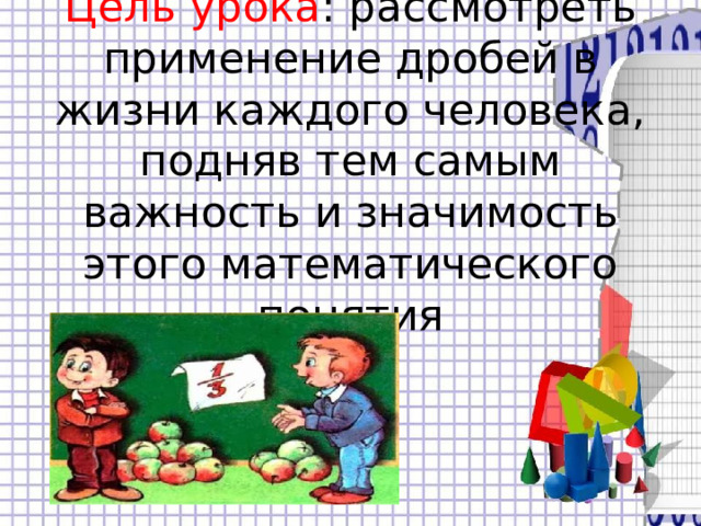 Цель урока : рассмотреть применение дробей в жизни каждого человека, подняв тем самым важность и значимость этого математического понятия 