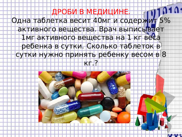 ДРОБИ В МЕДИЦИНЕ.  Одна таблетка весит 40мг и содержит 5% активного вещества. Врач выписывает 1мг активного вещества на 1 кг веса ребенка в сутки. Сколько таблеток в сутки нужно принять ребенку весом в 8 кг.? 