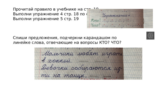 Прочитай правило в учебнике на стр. 19. Выполни упражнение 4 стр. 18 по образцу. Выполни упражнение 5 стр. 19 Спиши предложения, подчеркни карандашом по линейке слова, отвечающие на вопросы КТО? ЧТО? 
