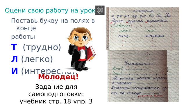 Оцени свою работу на уроке. Поставь букву на полях в конце работы Т  (трудно) Л (легко) И  (интересно). Молодец! Задание для самоподготовки: учебник стр. 18 упр. 3 