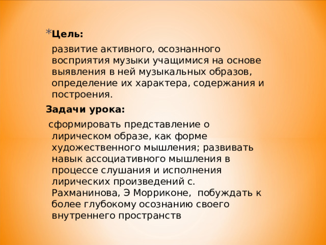 Цель:    развитие активного, осознанного восприятия музыки учащимися на основе выявления в ней музыкальных образов, определение их характера, содержания и построения. Задачи урока:    сформировать представление о лирическом образе, как форме художественного мышления; развивать навык ассоциативного мышления в процессе слушания и исполнения лирических произведений с. Рахманинова, Э Морриконе, побуждать к более глубокому осознанию своего внутреннего пространств 