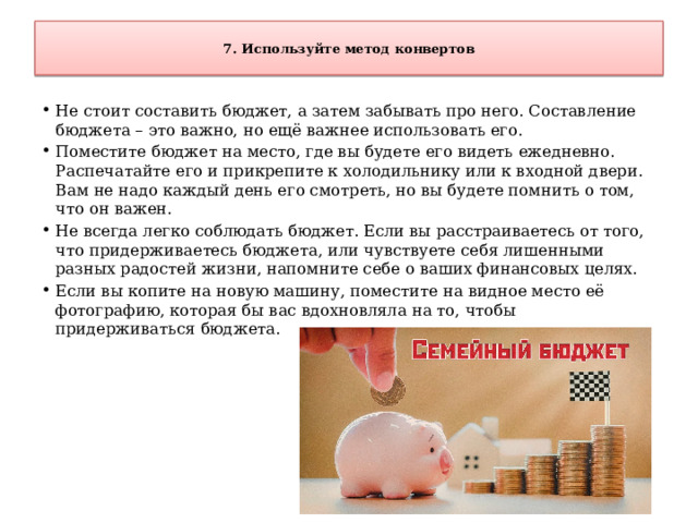  7. Используйте метод конвертов   Не стоит составить бюджет, а затем забывать про него. Составление бюджета – это важно, но ещё важнее использовать его. Поместите бюджет на место, где вы будете его видеть ежедневно. Распечатайте его и прикрепите к холодильнику или к входной двери. Вам не надо каждый день его смотреть, но вы будете помнить о том, что он важен. Не всегда легко соблюдать бюджет. Если вы расстраиваетесь от того, что придерживаетесь бюджета, или чувствуете себя лишенными разных радостей жизни, напомните себе о ваших финансовых целях. Если вы копите на новую машину, поместите на видное место её фотографию, которая бы вас вдохновляла на то, чтобы придерживаться бюджета. 