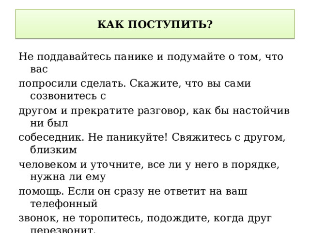 КАК ПОСТУПИТЬ? Не поддавайтесь панике и подумайте о том, что вас попросили сделать. Скажите, что вы сами созвонитесь с другом и прекратите разговор, как бы настойчив ни был собеседник. Не паникуйте! Свяжитесь с другом, близким человеком и уточните, все ли у него в порядке, нужна ли ему помощь. Если он сразу не ответит на ваш телефонный звонок, не торопитесь, подождите, когда друг перезвонит. Если вы очень беспокоитесь за друга, позвоните его брату/сестре/родителям, скажите, что звонил человек, который произвел впечатление мошенника, и попросите связаться с другом. Если вам повторно перезванивают с того же номера, не берите трубку или сбросьте вызов 