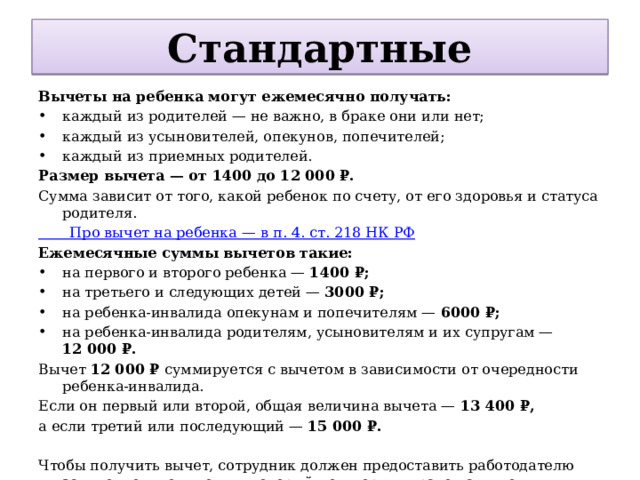 Стандартные Вычеты на ребенка могут ежемесячно получать: каждый из родителей — не важно, в браке они или нет; каждый из усыновителей, опекунов, попечителей; каждый из приемных родителей. Размер вычета — от 1400 до 12 000 ₽. Сумма зависит от того, какой ребенок по счету, от его здоровья и статуса родителя. Про вычет на ребенка — в п. 4. ст. 218 НК РФ Ежемесячные суммы вычетов такие: на первого и второго ребенка — 1400 ₽; на третьего и следующих детей — 3000 ₽; на ребенка-инвалида опекунам и попечителям — 6000 ₽; на ребенка-инвалида родителям, усыновителям и их супругам — 12 000 ₽. Вычет 12 000 ₽ суммируется с вычетом в зависимости от очередности ребенка-инвалида. Если он первый или второй, общая величина вычета — 13 400 ₽, а если третий или последующий — 15 000 ₽. Чтобы получить вычет, сотрудник должен предоставить работодателю заявление и документы, который подтвердят право на вычет, например свидетельство о рождении ребенка. 