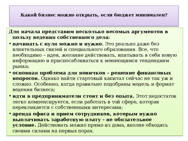  Какой бизнес можно открыть, если бюджет минимален?   Для начала представим несколько весомых аргументов в пользу ведения собственного дела: начинать с нуля можно и нужно.  Это реально даже без влиятельных связей и специального образования. Все, что необходимо – идея, желание действовать, впитывать в себя новую информацию и приспосабливаться к меняющимся тенденциям рынка; основная проблема для новичков – решение финансовых вопросов.  Однако найти стартовый капитал сейчас не так уж и сложно. Особенно, когда правильно подобраны модель и формат ведения бизнеса; идти в предприниматели стоит и без опыта.  Этот недостаток легко компенсируется, если работать в той сфере, которая перекликается с собственными интересами; аренда офиса и прием сотрудников, которым нужно выплачивать заработную плату – не обязательное условие.  Действовать можно прямо из дома, вполне обходясь своими силами на первых порах. 