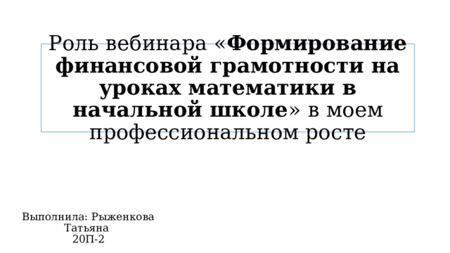 Роль вебинара « Формирование финансовой грамотности на уроках математики в начальной школе »  в моем профессиональном росте Выполнила: Рыженкова Татьяна 20П-2 