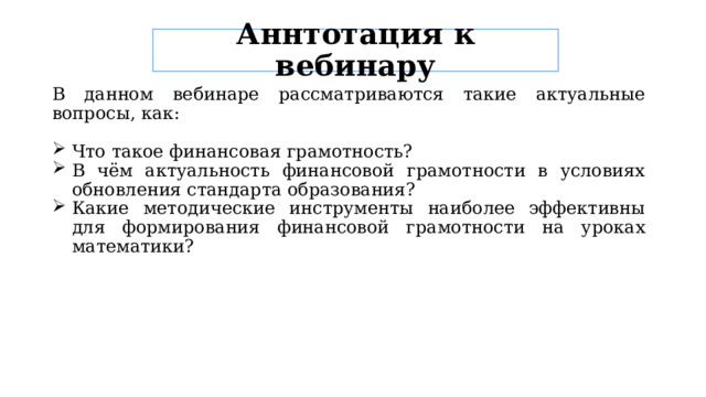 Аннтотация к вебинару В данном вебинаре рассматриваются такие актуальные вопросы, как: Что такое финансовая грамотность? В чём актуальность финансовой грамотности в условиях обновления стандарта образования? Какие методические инструменты наиболее эффективны для формирования финансовой грамотности на уроках математики? 