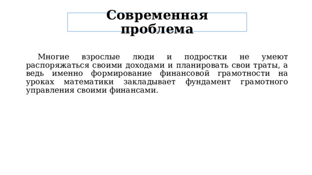 Современная проблема  Многие взрослые люди и подростки не умеют распоряжаться своими доходами и планировать свои траты, а ведь именно формирование финансовой грамотности на уроках математики закладывает фундамент грамотного управления своими финансами. 