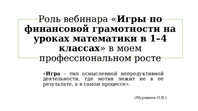 Роль вебинара « Игры по финансовой грамотности на уроках математики в 1–4 классах »  в моем профессиональном росте « Игра – тип осмысленной непродуктивной деятельности, где мотив лежит не в ее результате, а в самом процессе». (Муравина О.В.) 