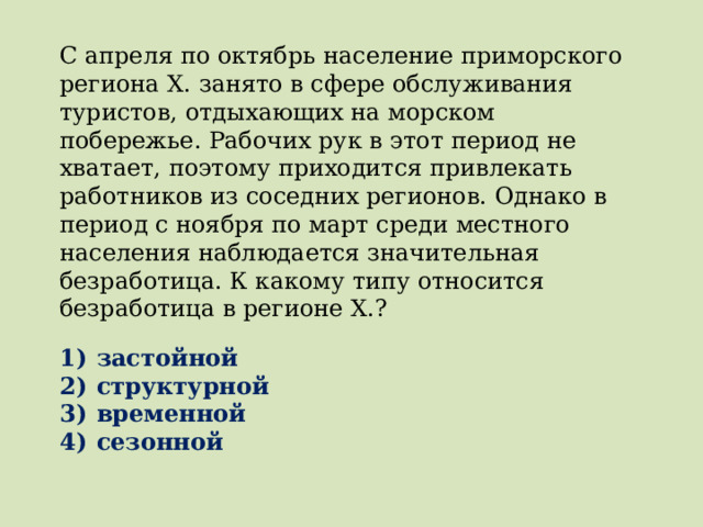 С апреля по октябрь население приморского региона X. занято в сфере обслуживания туристов, отдыхающих на морском побережье. Рабочих рук в этот период не хватает, поэтому приходится привлекать работников из соседних регионов. Однако в период с ноября по март среди местного населения наблюдается значительная безработица. К какому типу относится безработица в регионе X.?   1)  застойной 2)  структурной 3)  временной 4)  сезонной 