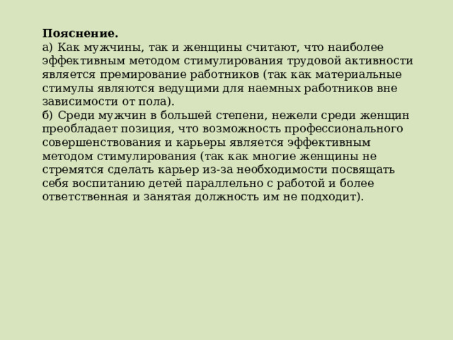 Пояснение.  а)  Как мужчины, так и женщины считают, что наиболее эффективным методом стимулирования трудовой активности является премирование работников (так как материальные стимулы являются ведущими для наемных работников вне зависимости от пола). б)  Среди мужчин в большей степени, нежели среди женщин преобладает позиция, что возможность профессионального совершенствования и карьеры является эффективным методом стимулирования (так как многие женщины не стремятся сделать карьер из-за необходимости посвящать себя воспитанию детей параллельно с работой и более ответственная и занятая должность им не подходит). 