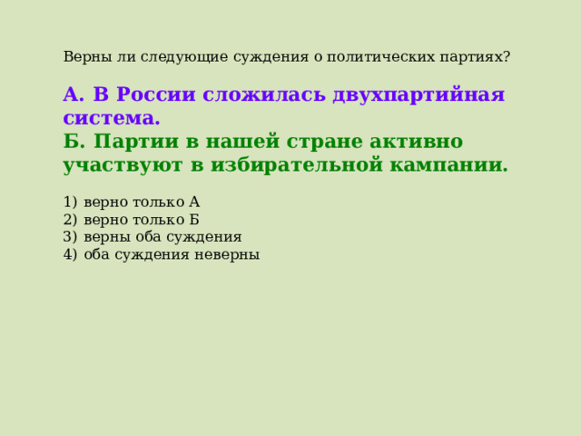Верны ли следующие суждения о политических партиях?   А.  В России сложилась двухпартийная система. Б.  Партии в нашей стране активно участвуют в избирательной кампании.   1)  верно только А 2)  верно только Б 3)  верны оба суждения 4)  оба суждения неверны 