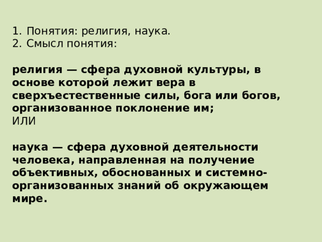 1.  Понятия: религия, наука. 2.  Смысл понятия: религия  — сфера духовной культуры, в основе которой лежит вера в сверхъестественные силы, бога или богов, организованное поклонение им; ИЛИ наука  — сфера духовной деятельности человека, направленная на получение объективных, обоснованных и системно-организованных знаний об окружающем мире. 
