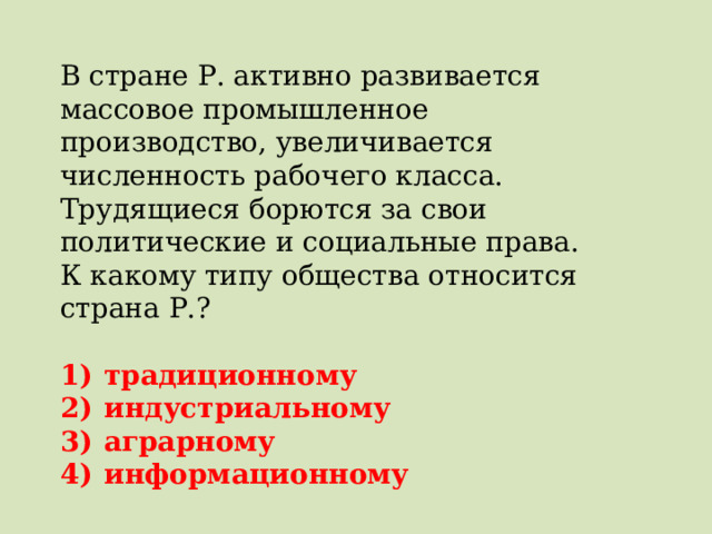 В стране Р. активно развивается массовое промышленное производство, увеличивается численность рабочего класса. Трудящиеся борются за свои политические и социальные права. К какому типу общества относится страна Р.?   1)  традиционному 2)  индустриальному 3)  аграрному 4)  информационному 