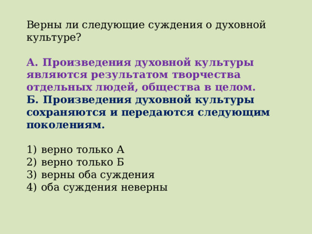 Верны ли следующие суждения о духовной культуре?   А.  Произведения духовной культуры являются результатом творчества отдельных людей, общества в целом. Б.  Произведения духовной культуры сохраняются и передаются следующим поколениям.   1)  верно только А 2)  верно только Б 3)  верны оба суждения 4)  оба суждения неверны 