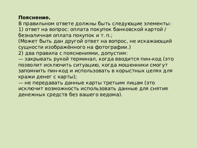 Пояснение.  В правильном ответе должны быть следующие элементы: 1)  ответ на вопрос: оплата покупок банковской картой / безналичная оплата покупок и т. п.; (Может быть дан другой ответ на вопрос, не искажающий сущности изображённого на фотографии.) 2)  два правила с пояснениями, допустим: — закрывать рукой терминал, когда вводится пин-код (это позволит исключить ситуацию, когда мошенники смогут запомнить пин-код и использовать в корыстных целях для кражи денег с карты); — не передавать данные карты третьим лицам (это исключит возможность использовать данные для снятия денежных средств без вашего ведома).   