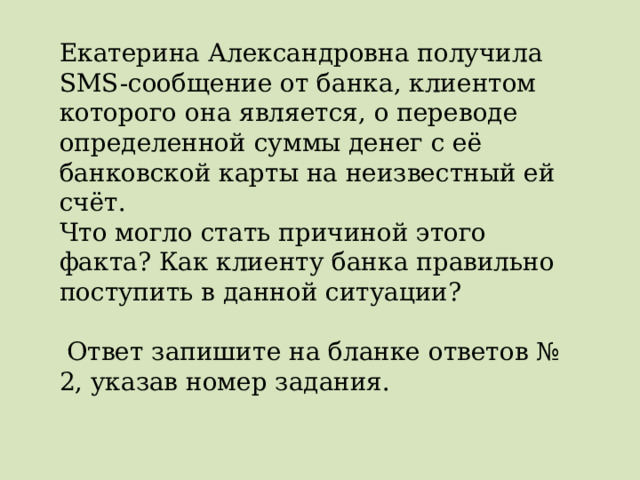 Екатерина Александровна получила SMS-сообщение от банка, клиентом которого она является, о переводе определенной суммы денег с её банковской карты на неизвестный ей счёт. Что могло стать причиной этого факта? Как клиенту банка правильно поступить в данной ситуации?  Ответ запишите на бланке ответов № 2, указав номер задания. 