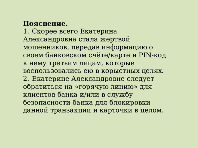 Пояснение.  1.  Скорее всего Екатерина Александровна стала жертвой мошенников, передав информацию о своем банковском счёте/карте и PIN-код к нему третьим лицам, которые воспользовались ею в корыстных целях. 2.  Екатерине Александровне следует обратиться на «горячую линию» для клиентов банка и/или в службу безопасности банка для блокировки данной транзакции и карточки в целом. 