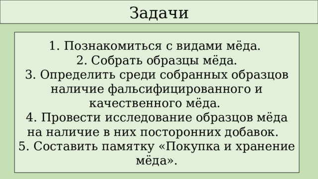 Задачи 1. Познакомиться с видами мёда. 2. Собрать образцы мёда. 3. Определить среди собранных образцов наличие фальсифицированного и качественного мёда. 4. Провести исследование образцов мёда на наличие в них посторонних добавок. 5. Составить памятку «Покупка и хранение мёда». 