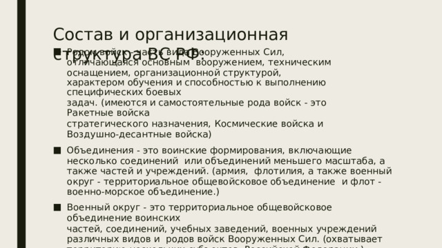 Состав  и  организационная  структура  ВС  РФ: Родом войск - часть вида Вооруженных Сил, отличающаяся основным  вооружением,  техническим  оснащением,  организационной  структурой, характером  обучения и способностью  к  выполнению  специфических боевых задач.  (имеются  и самостоятельные  рода  войск  -  это  Ракетные  войска стратегического  назначения,  Космические  войска  и Воздушно-десантные войска) Объединения - это воинские формирования, включающие несколько соединений  или объединений меньшего масштаба, а также частей и учреждений. (армия,  флотилия, а также военный округ - территориальное общевойсковое объединение  и  флот  -  военно-морское  объединение.) Военный  округ  -  это территориальное  общевойсковое  объединение  воинских частей,  соединений, учебных  заведений,  военных  учреждений  различных  видов  и  родов войск Вооруженных Сил. (охватывает территорию нескольких субъектов  Российской  Федерации.) 