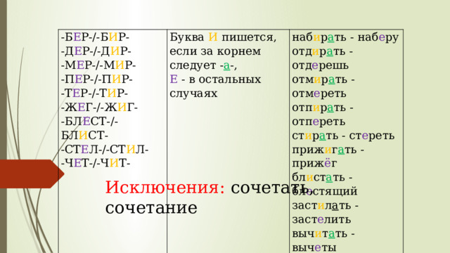 -Б Е Р-/-Б И Р- Буква И пишется, если за корнем следует - а -, -Д Е Р-/-Д И Р- -М Е Р-/-М И Р- наб и р а ть - наб е ру Е - в остальных случаях отд и р а ть - отд е решь -П Е Р-/-П И Р- -Т Е Р-/-Т И Р- отм и р а ть - отм е реть -Ж Е Г-/-Ж И Г- отп и р а ть - отп е реть -БЛ Е СТ-/-БЛ И СТ- ст и р а ть - ст е реть -СТ Е Л-/-СТ И Л- приж и г а ть - приж ё г -Ч Е Т-/-Ч И Т- бл и ст а ть - бл е стящий заст и л а ть - заст е лить выч и т а ть - выч е ты Исключения: сочетать, сочетание 