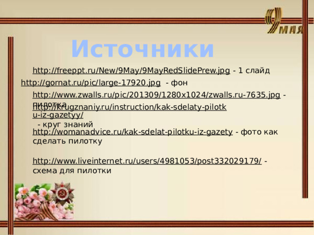 Источники http://freeppt.ru/New/9May/9MayRedSlidePrew.jpg  - 1 слайд http://gornat.ru/pic/large-17920.jpg  - фон http://www.zwalls.ru/pic/201309/1280x1024/zwalls.ru-7635.jpg  - пилотка http://krugznaniy.ru/instruction/kak-sdelaty-pilotku-iz-gazetyy/  - круг знаний http://womanadvice.ru/kak-sdelat-pilotku-iz-gazety  - фото как сделать пилотку http://www.liveinternet.ru/users/4981053/post332029179/  - схема для пилотки 