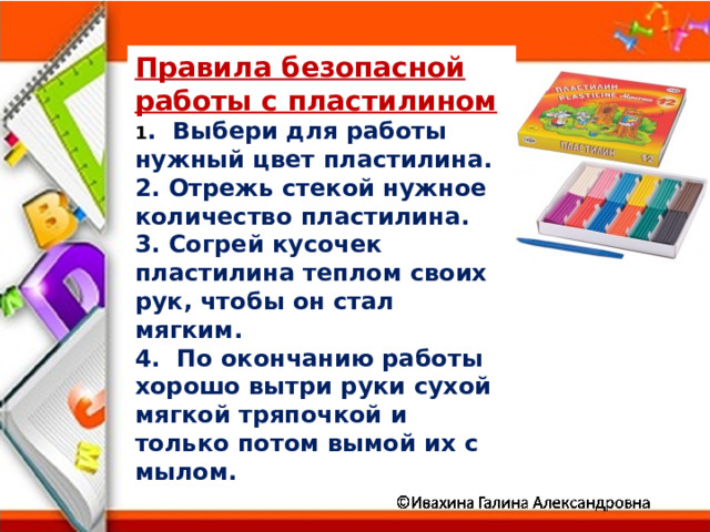 Правила безопасной работы с пластилином 1 . Выбери для работы нужный цвет пластилина. 2. Отрежь стекой нужное количество пластилина. 3. Согрей кусочек пластилина теплом своих рук, чтобы он стал мягким. 4. По окончанию работы хорошо вытри руки сухой мягкой тряпочкой и только потом вымой их с мылом. 