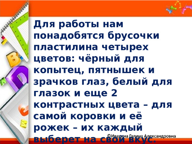 Для работы нам понадобятся брусочки пластилина четырех цветов: чёрный для копытец, пятнышек и зрачков глаз, белый для глазок и еще 2 контрастных цвета – для самой коровки и её рожек – их каждый выберет на свой вкус. 