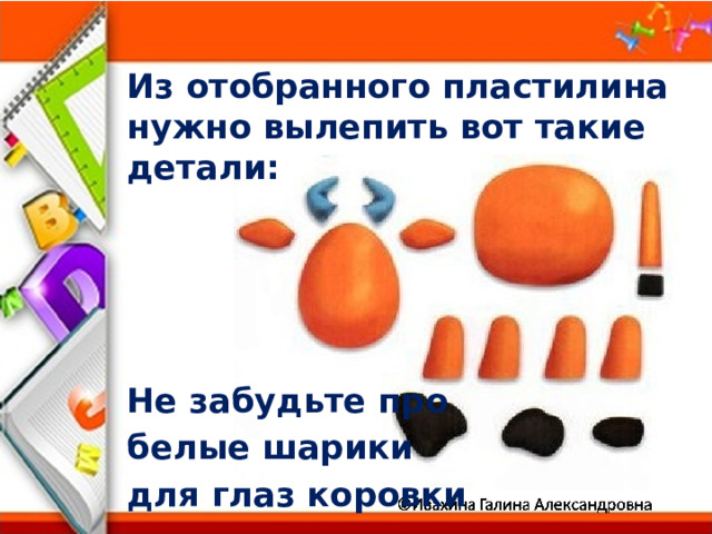 Из отобранного пластилина нужно вылепить вот такие детали:     Не забудьте про белые шарики для глаз коровки 